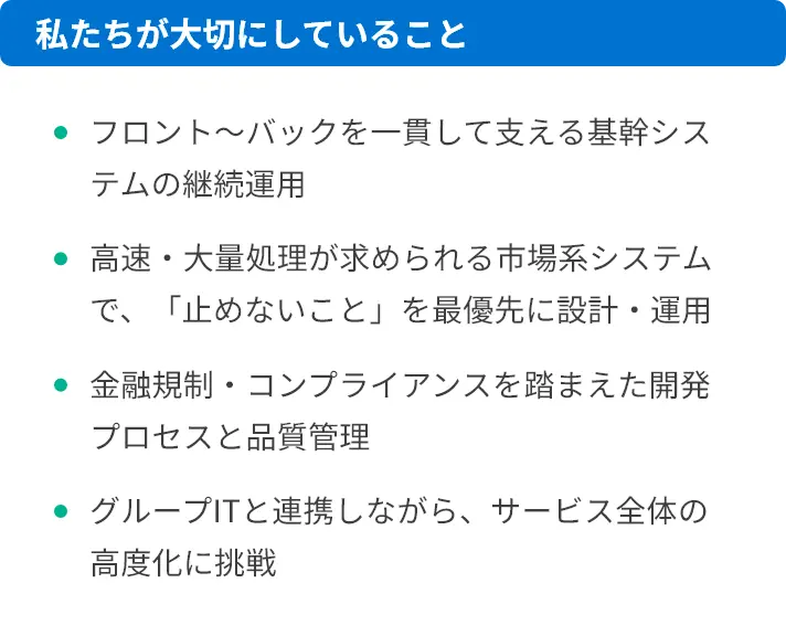 私たちが大切にしていること フロント〜バックを一貫して支える基幹システムの継続運用 高速・大量処理が求められる市場系システムで、「止めないこと」を最優先に設計・運用 金融規制・コンプライアンスを踏まえた開発プロセスと品質管理 グループITと連携しながら、サービス全体の高度化に挑戦